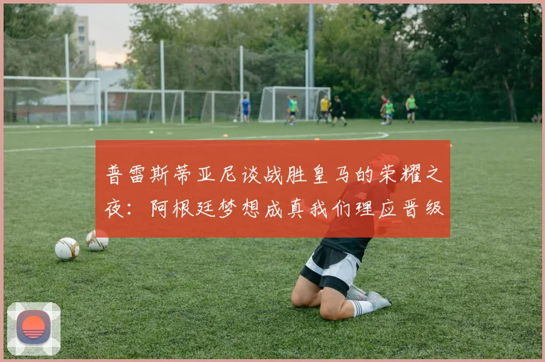 普雷斯蒂亚尼谈战胜皇马的荣耀之夜：阿根廷梦想成真我们理应晋级