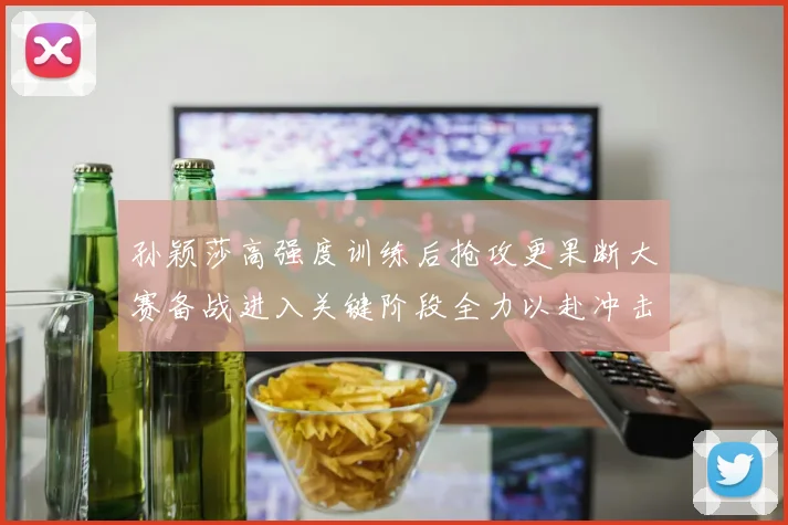 孙颖莎高强度训练后抢攻更果断大赛备战进入关键阶段全力以赴冲击佳绩