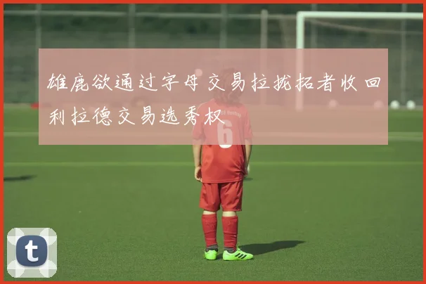 雄鹿欲通过字母交易拉拢拓者收回利拉德交易选秀权