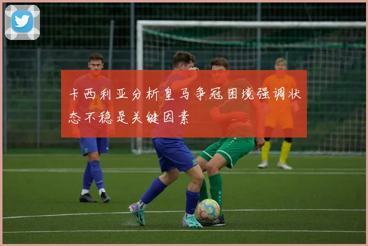 卡西利亚分析皇马争冠困境强调状态不稳是关键因素