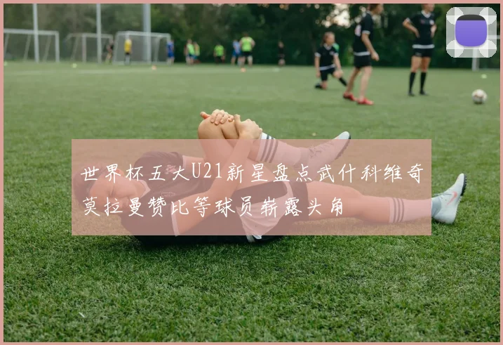 世界杯五大U21新星盘点武什科维奇莫拉曼赞比等球员崭露头角