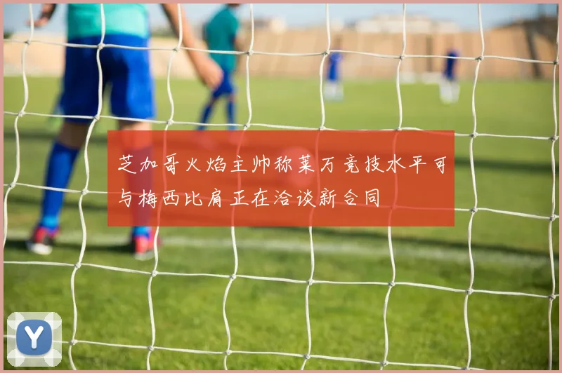 芝加哥火焰主帅称莱万竞技水平可与梅西比肩正在洽谈新合同