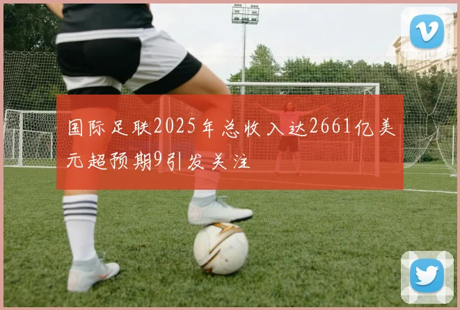 国际足联2025年总收入达2661亿美元超预期9引发关注