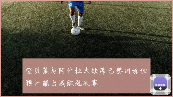 登贝莱与阿什拉夫缺席巴黎训练但预计能出战欧冠决赛