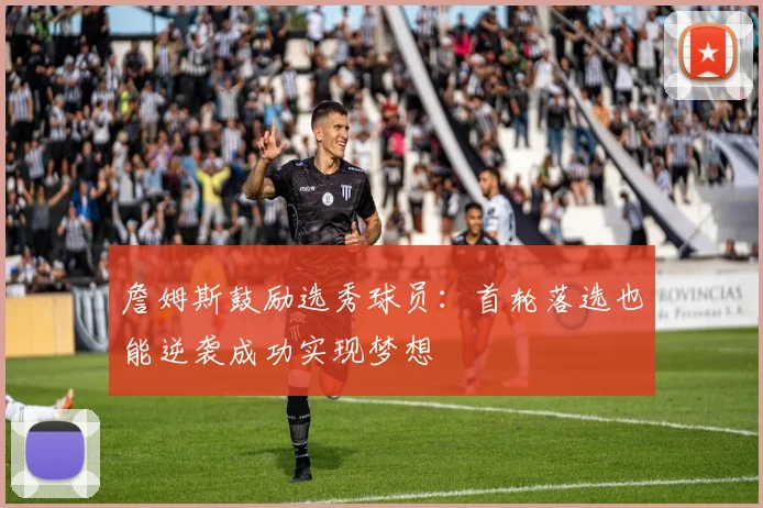 詹姆斯鼓励选秀球员：首轮落选也能逆袭成功实现梦想