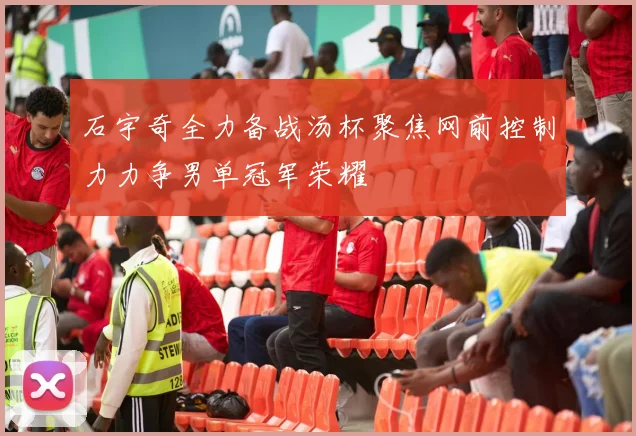 石宇奇全力备战汤杯聚焦网前控制力力争男单冠军荣耀