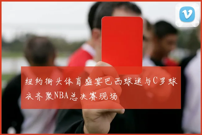 纽约街头体育盛宴巴西球迷与C罗球衣齐聚NBA总决赛现场