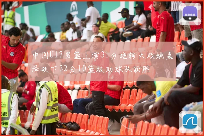中国U17男篮上演31分逆转大戏姚嘉泽砍下32分10篮板助球队获胜