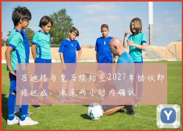 吕迪格与皇马续约至2027年协议即将达成，未来两小时内确认