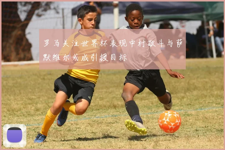 罗马关注世界杯表现中村敬斗与萨默维尔或成引援目标