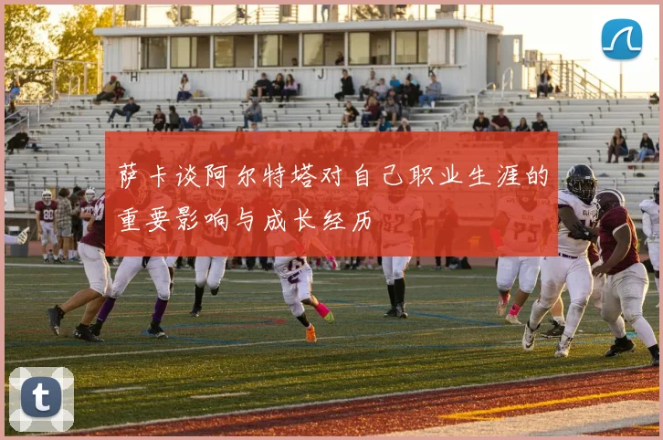 萨卡谈阿尔特塔对自己职业生涯的重要影响与成长经历