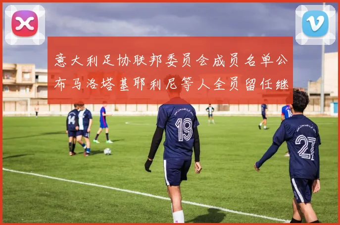 意大利足协联邦委员会成员名单公布马洛塔基耶利尼等人全员留任继续服务