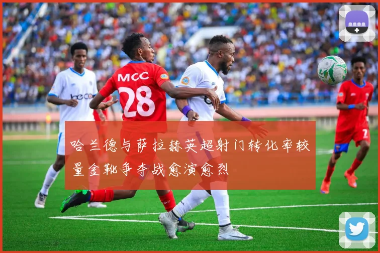 哈兰德与萨拉赫英超射门转化率较量金靴争夺战愈演愈烈