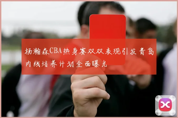 杨瀚森CBA热身赛双双表现引发青岛内线培养计划全面曝光