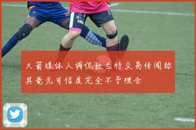 火箭媒体人调侃杜兰特交易传闻称其毫无可信度完全不予理会