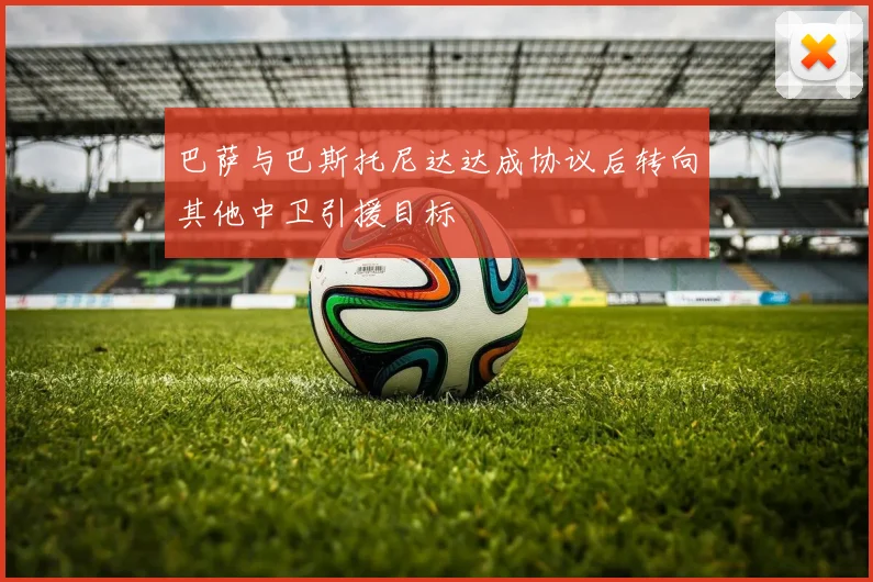 巴萨与巴斯托尼达达成协议后转向其他中卫引援目标