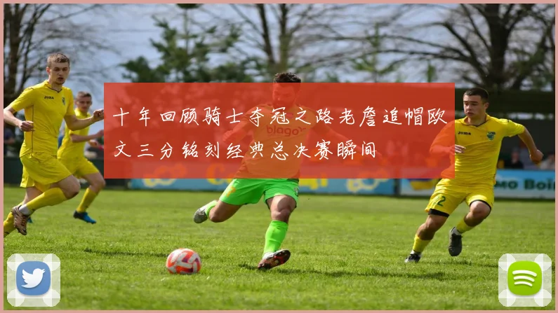 十年回顾骑士夺冠之路老詹追帽欧文三分铭刻经典总决赛瞬间