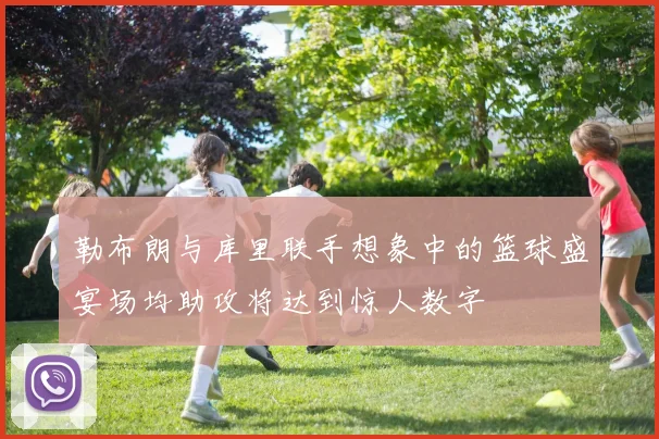 勒布朗与库里联手想象中的篮球盛宴场均助攻将达到惊人数字