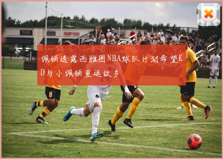 佩顿透露西雅图NBA球队计划希望KD与小佩顿重返故乡