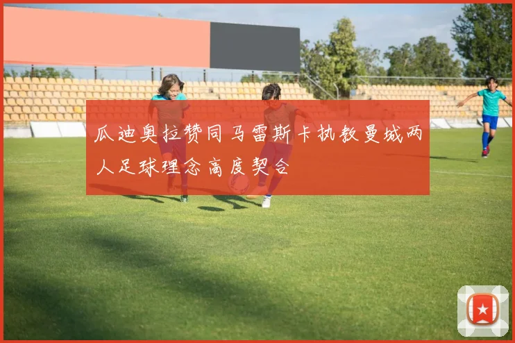 瓜迪奥拉赞同马雷斯卡执教曼城两人足球理念高度契合