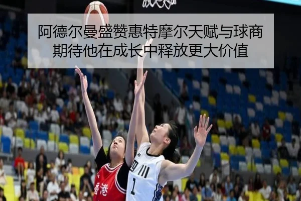 阿德尔曼盛赞惠特摩尔天赋与球商 期待他在成长中释放更大价值